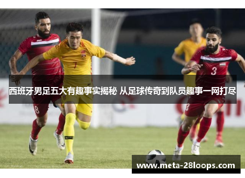 西班牙男足五大有趣事实揭秘 从足球传奇到队员趣事一网打尽 西班牙男足五大有趣事实揭秘 从足球传奇到队员趣事一网打尽