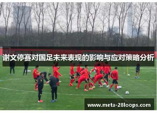 谢文停赛对国足未来表现的影响与应对策略分析 谢文停赛对国足未来表现的影响与应对策略分析