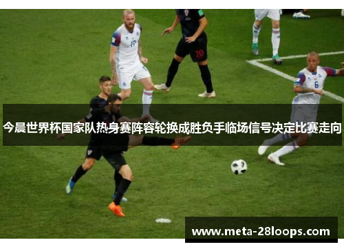 今晨世界杯国家队热身赛阵容轮换成胜负手临场信号决定比赛走向