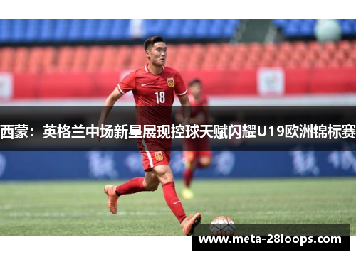 西蒙：英格兰中场新星展现控球天赋闪耀U19欧洲锦标赛