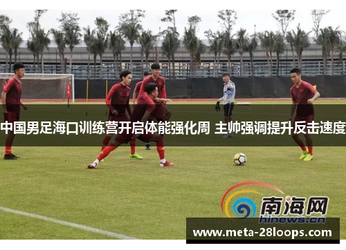 中国男足海口训练营开启体能强化周 主帅强调提升反击速度 中国男足海口训练营开启体能强化周 主帅强调提升反击速度